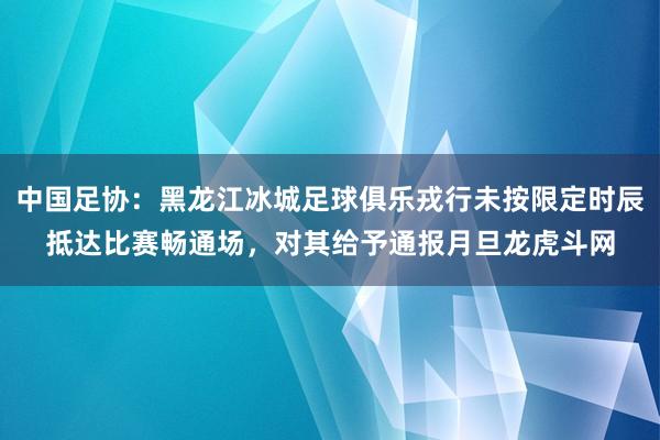 中国足协：黑龙江冰城足球俱乐戎行未按限定时辰抵达比赛畅通场，对其给予通报月旦龙虎斗网