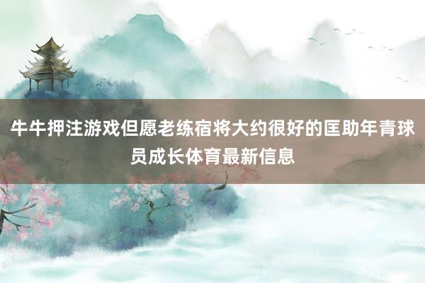 牛牛押注游戏但愿老练宿将大约很好的匡助年青球员成长体育最新信息