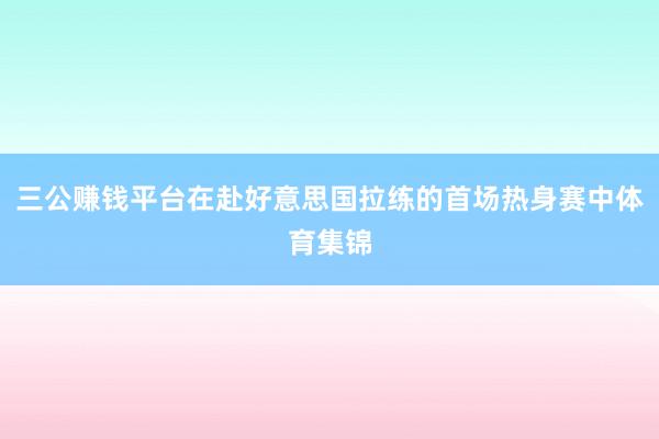 三公赚钱平台在赴好意思国拉练的首场热身赛中体育集锦