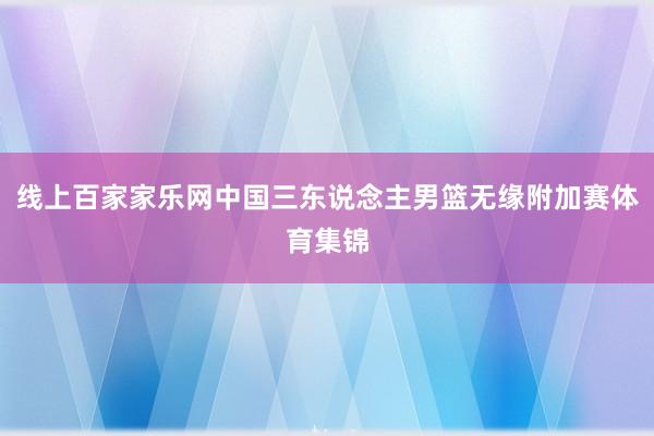 线上百家家乐网中国三东说念主男篮无缘附加赛体育集锦