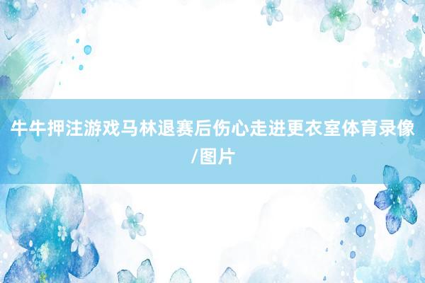 牛牛押注游戏马林退赛后伤心走进更衣室体育录像/图片