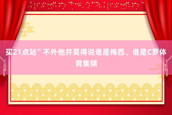 买21点站”不外他并莫得说谁是梅西、谁是C罗体育集锦