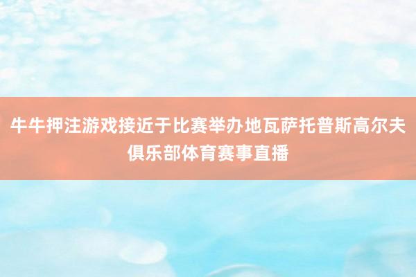 牛牛押注游戏接近于比赛举办地瓦萨托普斯高尔夫俱乐部体育赛事直播