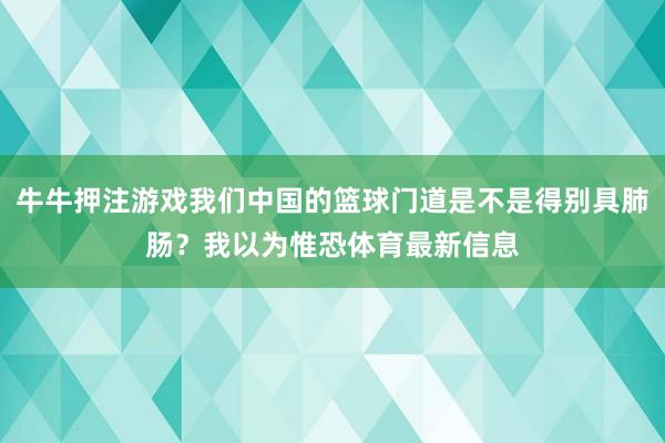 牛牛押注游戏我们中国的篮球门道是不是得别具肺肠？我以为惟恐体育最新信息