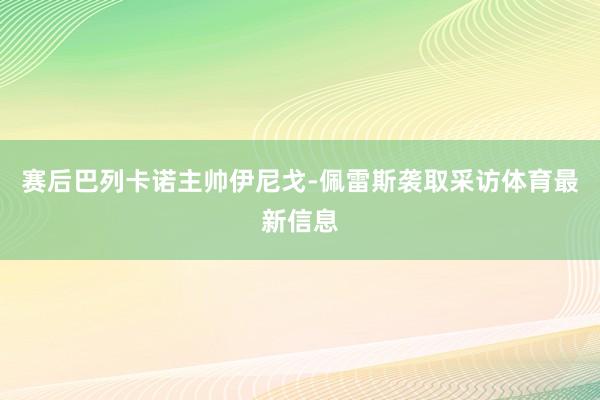 赛后巴列卡诺主帅伊尼戈-佩雷斯袭取采访体育最新信息