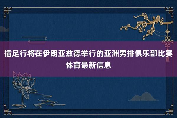 插足行将在伊朗亚兹德举行的亚洲男排俱乐部比赛体育最新信息