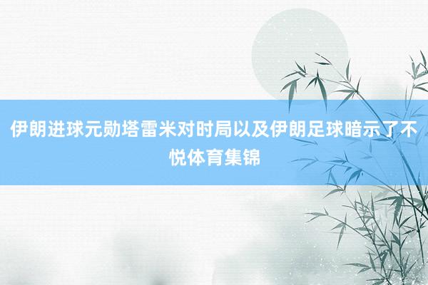 伊朗进球元勋塔雷米对时局以及伊朗足球暗示了不悦体育集锦