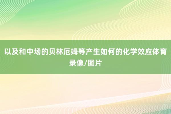 以及和中场的贝林厄姆等产生如何的化学效应体育录像/图片