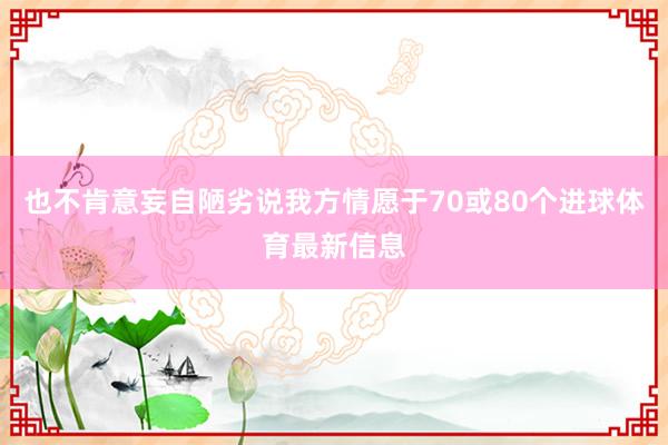 也不肯意妄自陋劣说我方情愿于70或80个进球体育最新信息