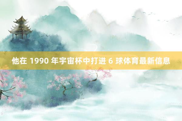 他在 1990 年宇宙杯中打进 6 球体育最新信息