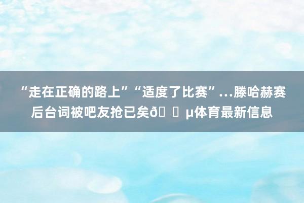 “走在正确的路上”“适度了比赛”…滕哈赫赛后台词被吧友抢已矣😵体育最新信息