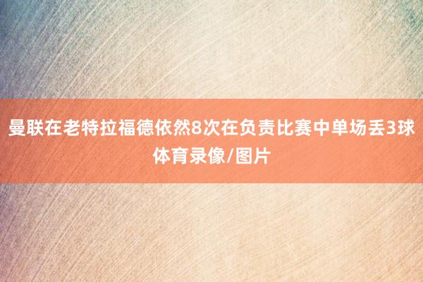 曼联在老特拉福德依然8次在负责比赛中单场丢3球体育录像/图片