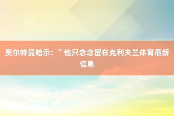 奥尔特曼暗示：”他只念念留在克利夫兰体育最新信息