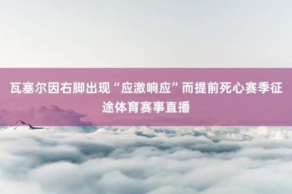 瓦塞尔因右脚出现“应激响应”而提前死心赛季征途体育赛事直播