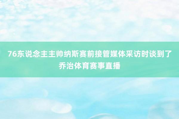 76东说念主主帅纳斯赛前接管媒体采访时谈到了乔治体育赛事直播