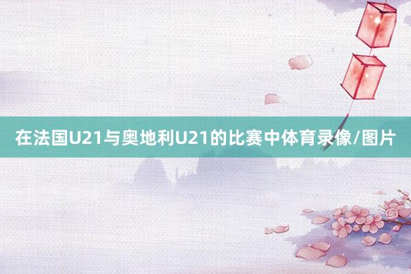 在法国U21与奥地利U21的比赛中体育录像/图片