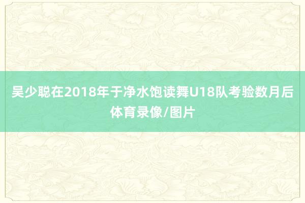 吴少聪在2018年于净水饱读舞U18队考验数月后体育录像/图片