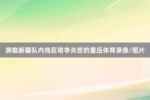 濒临新疆队内线巨塔李炎哲的重压体育录像/图片