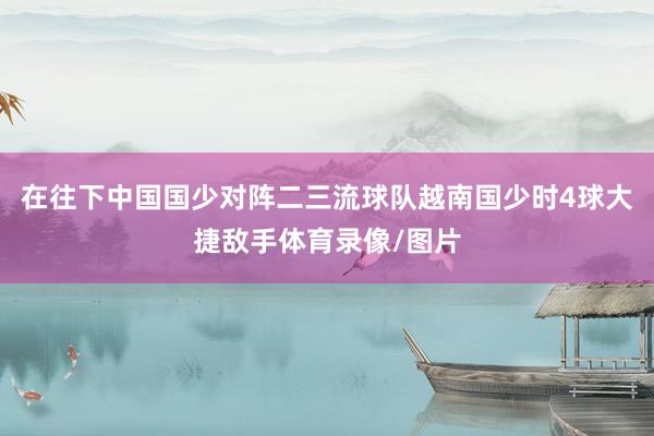 在往下中国国少对阵二三流球队越南国少时4球大捷敌手体育录像/图片